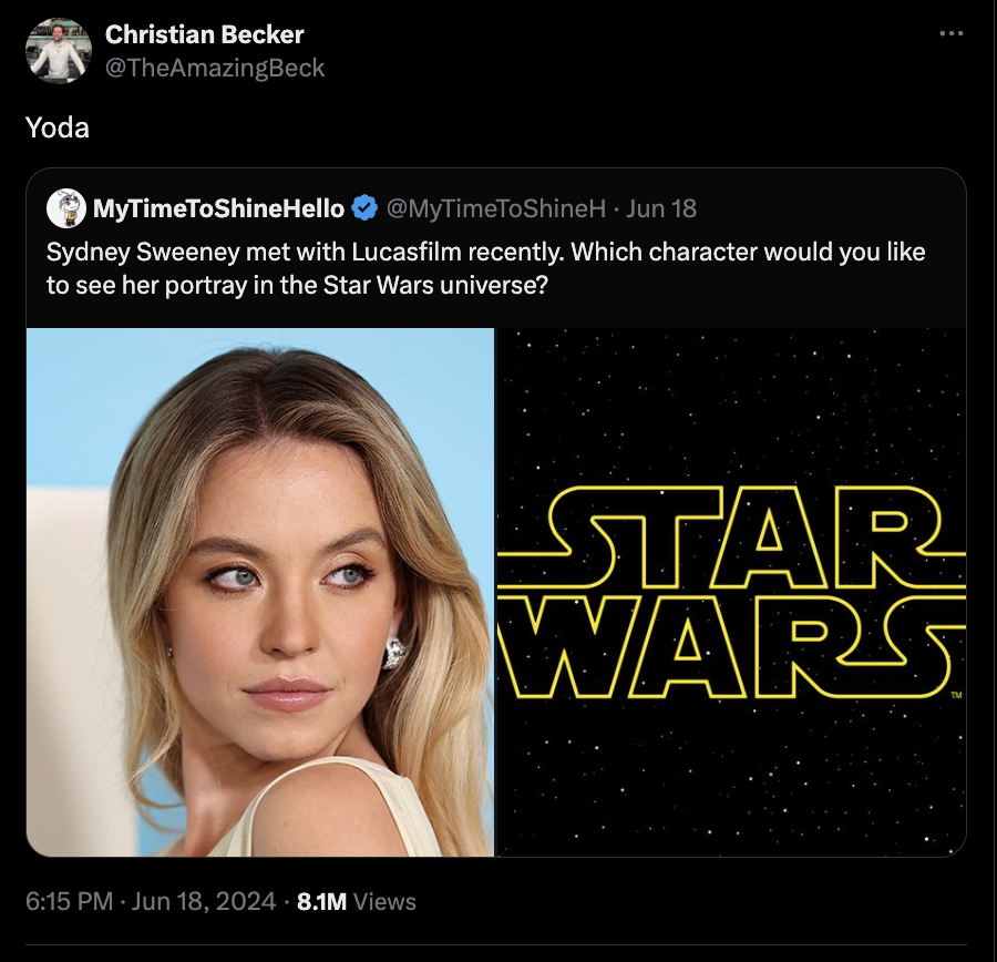 screenshot - Christian Becker Yoda MyTimeToShineHello Jun 18 Sydney Sweeney met with Lucasfilm recently. Which character would you to see her portray in the Star Wars universe? 8.1M Views Star Wars
